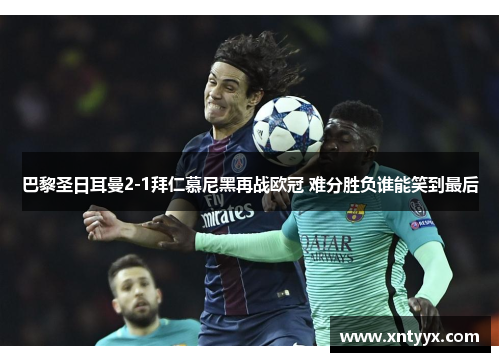 巴黎圣日耳曼2-1拜仁慕尼黑再战欧冠 难分胜负谁能笑到最后